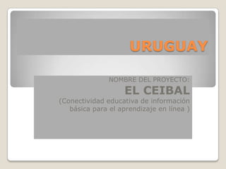 URUGUAY

               NOMBRE DEL PROYECTO:
                    EL CEIBAL
(Conectividad educativa de información
   básica para el aprendizaje en línea )
 