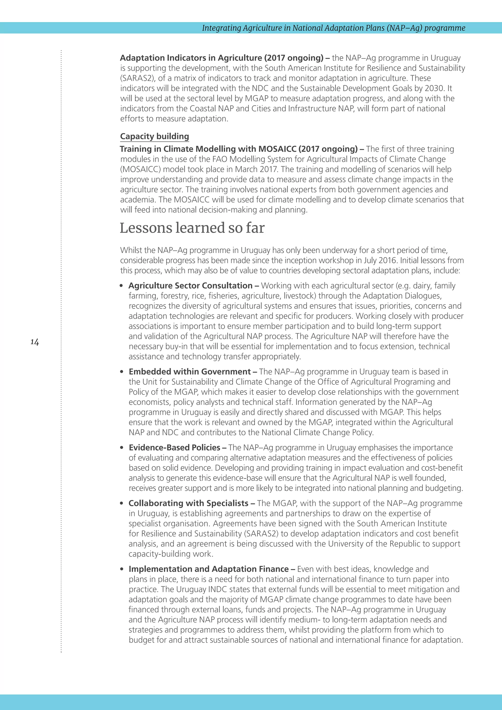 14
Integrating Agriculture in National Adaptation Plans (NAP–Ag) programme
Adaptation Indicators in Agriculture (2017 ongoing) – the NAP–Ag programme in Uruguay
is supporting the development, with the South American Institute for Resilience and Sustainability
(SARAS2), of a matrix of indicators to track and monitor adaptation in agriculture. These
indicators will be integrated with the NDC and the Sustainable Development Goals by 2030. It
will be used at the sectoral level by MGAP to measure adaptation progress, and along with the
indicators from the Coastal NAP and Cities and Infrastructure NAP, will form part of national
efforts to measure adaptation.
Capacity building
Training in Climate Modelling with MOSAICC (2017 ongoing) – The first of three training
modules in the use of the FAO Modelling System for Agricultural Impacts of Climate Change
(MOSAICC) model took place in March 2017. The training and modelling of scenarios will help
improve understanding and provide data to measure and assess climate change impacts in the
agriculture sector. The training involves national experts from both government agencies and
academia. The MOSAICC will be used for climate modelling and to develop climate scenarios that
will feed into national decision-making and planning.
Lessons learned so far
Whilst the NAP–Ag programme in Uruguay has only been underway for a short period of time,
considerable progress has been made since the inception workshop in July 2016. Initial lessons from
this process, which may also be of value to countries developing sectoral adaptation plans, include:
•	 Agriculture Sector Consultation – Working with each agricultural sector (e.g. dairy, family
farming, forestry, rice, fisheries, agriculture, livestock) through the Adaptation Dialogues,
recognizes the diversity of agricultural systems and ensures that issues, priorities, concerns and
adaptation technologies are relevant and specific for producers. Working closely with producer
associations is important to ensure member participation and to build long-term support
and validation of the Agricultural NAP process. The Agriculture NAP will therefore have the
necessary buy-in that will be essential for implementation and to focus extension, technical
assistance and technology transfer appropriately.
•	 Embedded within Government – The NAP–Ag programme in Uruguay team is based in
the Unit for Sustainability and Climate Change of the Office of Agricultural Programing and
Policy of the MGAP, which makes it easier to develop close relationships with the government
economists, policy analysts and technical staff. Information generated by the NAP–Ag
programme in Uruguay is easily and directly shared and discussed with MGAP. This helps
ensure that the work is relevant and owned by the MGAP, integrated within the Agricultural
NAP and NDC and contributes to the National Climate Change Policy.
•	 Evidence-Based Policies – The NAP–Ag programme in Uruguay emphasises the importance
of evaluating and comparing alternative adaptation measures and the effectiveness of policies
based on solid evidence. Developing and providing training in impact evaluation and cost-benefit
analysis to generate this evidence-base will ensure that the Agricultural NAP is well founded,
receives greater support and is more likely to be integrated into national planning and budgeting.
•	 Collaborating with Specialists – The MGAP, with the support of the NAP–Ag programme
in Uruguay, is establishing agreements and partnerships to draw on the expertise of
specialist organisation. Agreements have been signed with the South American Institute
for Resilience and Sustainability (SARAS2) to develop adaptation indicators and cost benefit
analysis, and an agreement is being discussed with the University of the Republic to support
capacity-building work.
•	 Implementation and Adaptation Finance – Even with best ideas, knowledge and
plans in place, there is a need for both national and international finance to turn paper into
practice. The Uruguay INDC states that external funds will be essential to meet mitigation and
adaptation goals and the majority of MGAP climate change programmes to date have been
financed through external loans, funds and projects. The NAP–Ag programme in Uruguay
and the Agriculture NAP process will identify medium- to long-term adaptation needs and
strategies and programmes to address them, whilst providing the platform from which to
budget for and attract sustainable sources of national and international finance for adaptation.
 