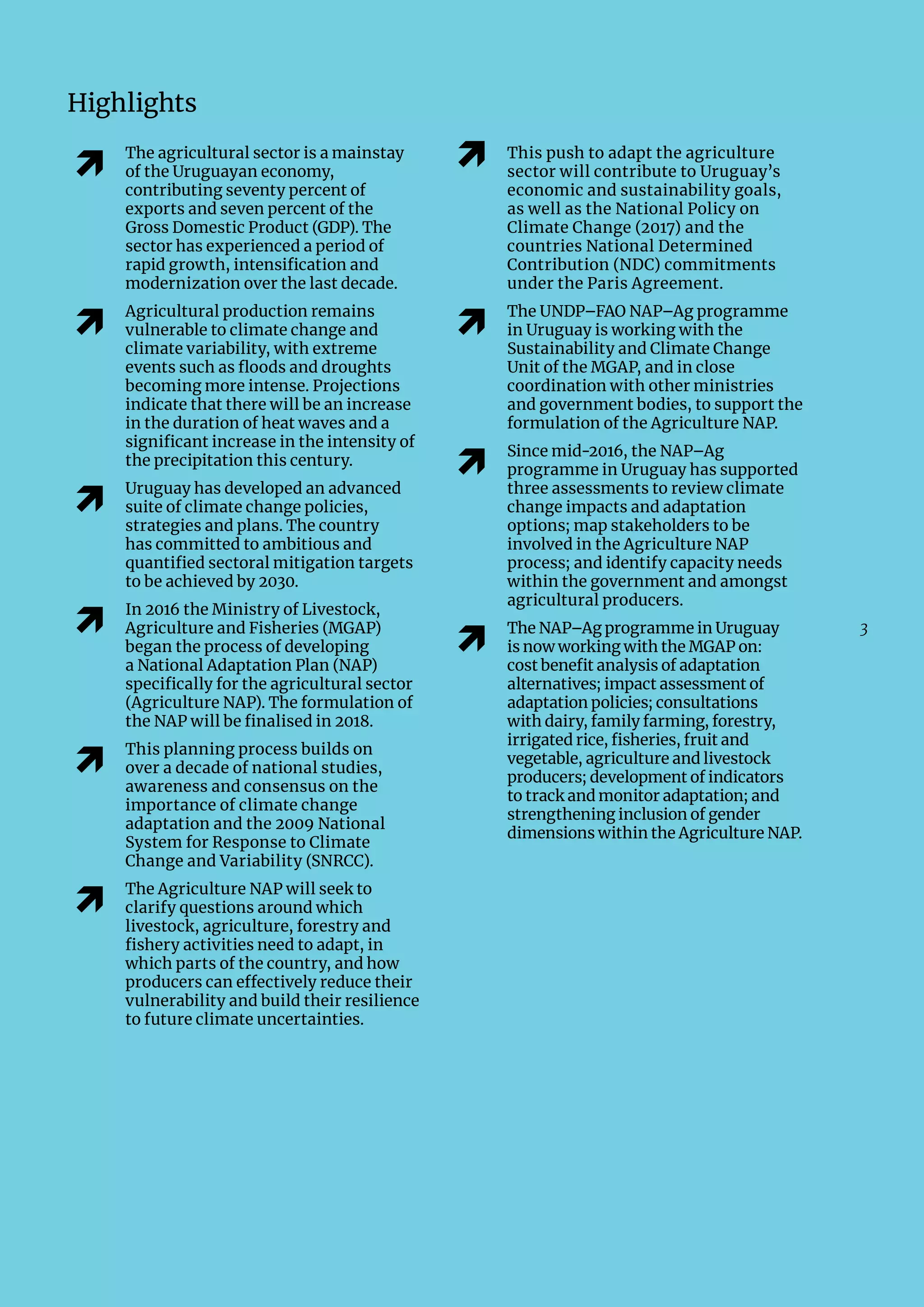 3
Highlights
�
The agricultural sector is a mainstay
of the Uruguayan economy,
contributing seventy percent of
exports and seven percent of the
Gross Domestic Product (GDP). The
sector has experienced a period of
rapid growth, intensification and
modernization over the last decade.
�
Agricultural production remains
vulnerable to climate change and
climate variability, with extreme
events such as floods and droughts
becoming more intense. Projections
indicate that there will be an increase
in the duration of heat waves and a
significant increase in the intensity of
the precipitation this century.
�
Uruguay has developed an advanced
suite of climate change policies,
strategies and plans. The country
has committed to ambitious and
quantified sectoral mitigation targets
to be achieved by 2030.
�
In 2016 the Ministry of Livestock,
Agriculture and Fisheries (MGAP)
began the process of developing
a National Adaptation Plan (NAP)
specifically for the agricultural sector
(Agriculture NAP). The formulation of
the NAP will be finalised in 2018.
�
This planning process builds on
over a decade of national studies,
awareness and consensus on the
importance of climate change
adaptation and the 2009 National
System for Response to Climate
Change and Variability (SNRCC).
�
The Agriculture NAP will seek to
clarify questions around which
livestock, agriculture, forestry and
fishery activities need to adapt, in
which parts of the country, and how
producers can effectively reduce their
vulnerability and build their resilience
to future climate uncertainties.
� This push to adapt the agriculture
sector will contribute to Uruguay’s
economic and sustainability goals,
as well as the National Policy on
Climate Change (2017) and the
countries National Determined
Contribution (NDC) commitments
under the Paris Agreement.
�
The UNDP–FAO NAP–Ag programme
in Uruguay is working with the
Sustainability and Climate Change
Unit of the MGAP, and in close
coordination with other ministries
and government bodies, to support the
formulation of the Agriculture NAP.
�
Since mid-2016, the NAP–Ag
programme in Uruguay has supported
three assessments to review climate
change impacts and adaptation
options; map stakeholders to be
involved in the Agriculture NAP
process; and identify capacity needs
within the government and amongst
agricultural producers.
�
The NAP–Ag programme in Uruguay
is now working with the MGAP on:
cost benefit analysis of adaptation
alternatives; impact assessment of
adaptation policies; consultations
with dairy, family farming, forestry,
irrigated rice, fisheries, fruit and
vegetable, agriculture and livestock
producers; development of indicators
to track and monitor adaptation; and
strengthening inclusion of gender
dimensions within the Agriculture NAP.
 