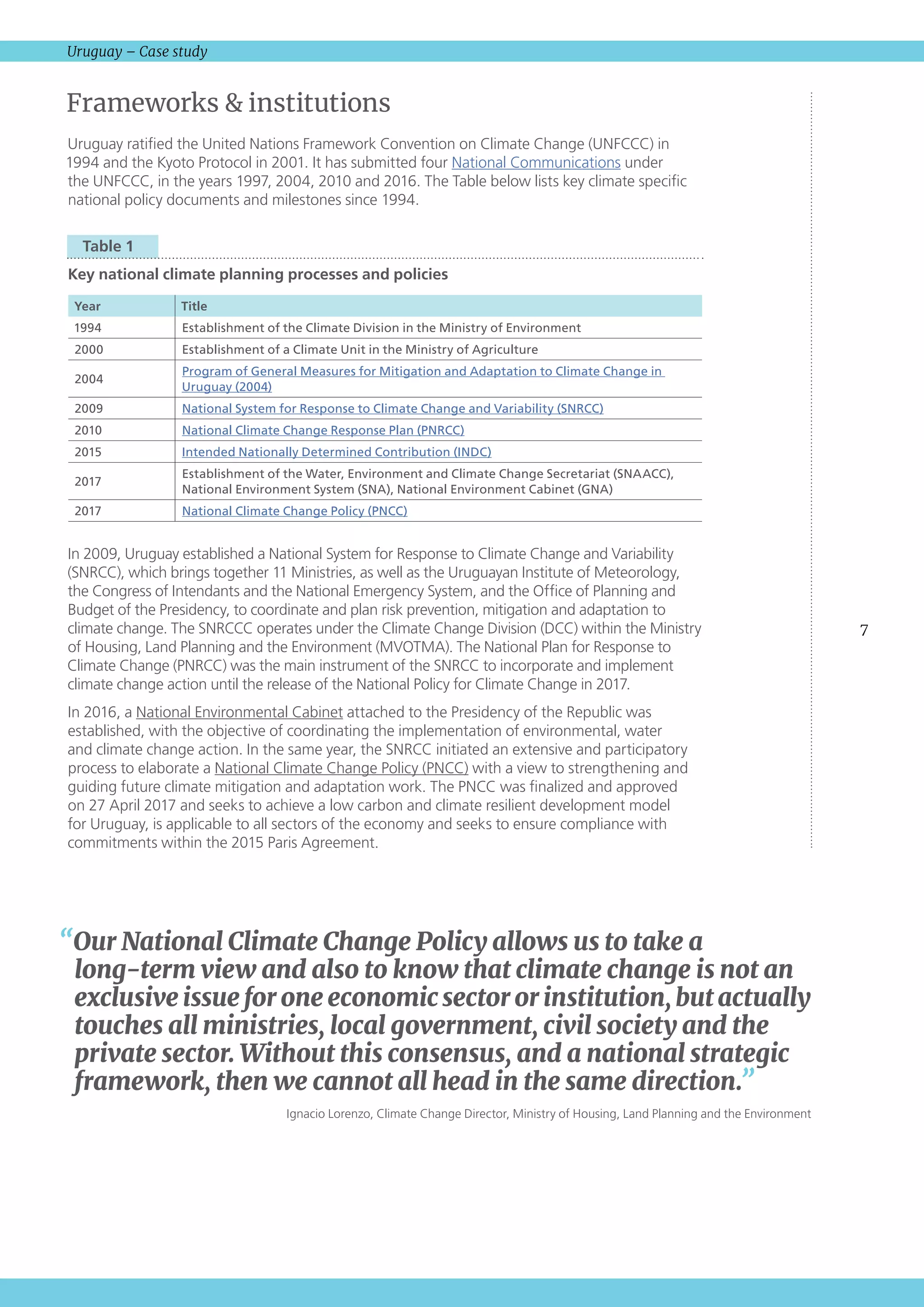 7
Uruguay – Case study
Frameworks  institutions
Uruguay ratified the United Nations Framework Convention on Climate Change (UNFCCC) in
1994 and the Kyoto Protocol in 2001. It has submitted four National Communications under
the UNFCCC, in the years 1997, 2004, 2010 and 2016. The Table below lists key climate specific
national policy documents and milestones since 1994.
  Table 1 
Key national climate planning processes and policies
Year Title
1994 Establishment of the Climate Division in the Ministry of Environment
2000 Establishment of a Climate Unit in the Ministry of Agriculture
2004
Program of General Measures for Mitigation and Adaptation to Climate Change in
Uruguay (2004)
2009 National System for Response to Climate Change and Variability (SNRCC)
2010 National Climate Change Response Plan (PNRCC)
2015 Intended Nationally Determined Contribution (INDC)
2017
Establishment of the Water, Environment and Climate Change Secretariat (SNAACC),
National Environment System (SNA), National Environment Cabinet (GNA)
2017 National Climate Change Policy (PNCC)
In 2009, Uruguay established a National System for Response to Climate Change and Variability
(SNRCC), which brings together 11 Ministries, as well as the Uruguayan Institute of Meteorology,
the Congress of Intendants and the National Emergency System, and the Office of Planning and
Budget of the Presidency, to coordinate and plan risk prevention, mitigation and adaptation to
climate change. The SNRCCC operates under the Climate Change Division (DCC) within the Ministry
of Housing, Land Planning and the Environment (MVOTMA). The National Plan for Response to
Climate Change (PNRCC) was the main instrument of the SNRCC to incorporate and implement
climate change action until the release of the National Policy for Climate Change in 2017.
In 2016, a National Environmental Cabinet attached to the Presidency of the Republic was
established, with the objective of coordinating the implementation of environmental, water
and climate change action. In the same year, the SNRCC initiated an extensive and participatory
process to elaborate a National Climate Change Policy (PNCC) with a view to strengthening and
guiding future climate mitigation and adaptation work. The PNCC was finalized and approved
on 27 April 2017 and seeks to achieve a low carbon and climate resilient development model
for Uruguay, is applicable to all sectors of the economy and seeks to ensure compliance with
commitments within the 2015 Paris Agreement. 
“Our National Climate Change Policy allows us to take a
long‑term view and also to know that climate change is not an
exclusive issue for one economic sector or institution, but actually
touches all ministries, local government, civil society and the
private sector. Without this consensus, and a national strategic
framework, then we cannot all head in the same direction.”
Ignacio Lorenzo, Climate Change Director, Ministry of Housing, Land Planning and the Environment
 