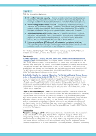 12
Integrating Agriculture in National Adaptation Plans (NAP–Ag) programme
  Box 3 
NAP–Ag programme outcomes
1.	 Strengthen technical capacity – Building up partner countries’ use of appropriate
tools and analyses to assist ministries with investment planning and budgeting (e.g.
training in cost-benefit of adaptation alternatives, evaluation of adaptation policies,).
1.	 Develop integrated roadmaps for NAPs – Strengthening the technical capacity of
individuals and institutions to develop a roadmap of economically viable, gender-responsive,
medium and long-term adaptation options for the agriculture sectors (e.g. consultation
dialogues, incorporating the Agriculture NAP into national development strategies).
1.	 Improve evidence–based results for NAPs – Developing and introducing impact
assessment frameworks for the agriculture sectors, which generate evidence-based
results that can be used in policy processes (e.g. cost-benefit studies, adaptation
indictors and monitoring, analysis and reporting of gender aspects).
2.	 Promote agricultural NAPs through advocacy and knowledge–sharing –
Sharing and providing information to other countries and sectors on how to integrate
adaptation needs into national planning and budgeting processes.
Key activities undertaken by the NAP–Ag programme in Uruguay with the MGAP between
mid‑2016 and mid-2017, as well as those that are ongoing, include:
Assessments
Stocktaking Report - Uruguay National Adaptation Plan for Variability and Climate
Change (2016) – This report reviews and compiles relevant information on adaptation as the
basis for the Agricultural NAP. It provides a summary of the the main agricultural sectors (e.g.
livestock, dairy, agriculture, rice, forestry, horticulture and fisheries) in Uruguay, possible climate
change impacts on each and their potential to adapt. It also reviews the current institutional
arrangements and policies, and identifies gaps and barriers to elaborating the Agricultural NAP.
The NAP–Ag programme in Uruguay and the Sustainability and Climate Change Unit of the
MGAP drafted and published this extensive review.
Stakeholder Map for the National Adaptation Plan for Variability and Climate Change
in the in the Agricultural Sector (2016) – See Annex II (p.52) This work provides a thorough
review and assessment of the stakeholders that should be involved and consulted in the
Agriculture NAP planning process, as well as the different perceptions of climate change and
variability within the different producer sectors. The final report identifies 304 actors and 80
organizations in six sectors of relevance in the development of the Agricultural NAP. The NAP–Ag
programme in Uruguay developed the study with the Agricultural Sustainability and Climate
Change Unit of the MGAP.
Capacity Assessment Report (2016) – The assessment sought to characterize and evaluate
the strengths and weaknesses of the current institutional and political environment for managing
climate change adaptation in the Uruguayan agricultural sector. It identifies knowledge gaps
and capacity building needs. Priority areas requiring capacity building include: climate scenarios;
adaptation indicators; systems to measure loss and damage; multi-criteria and cost-benefit
analysis; impact assessment evaluation of public programmes and policies; and collection of
sex disaggregated statistics. To address these gaps, a partnership has been created with the
Interdisciplinary Center for Response to Climate Change and Climate Variability (CIRCVC) at the
University of the Republic.
Consultation
Adaptation Dialogues (2017) – Effective consultation is a critical element in the development
of the Agriculture NAP in Uruguay. A series of nine Adaptation Dialogues with the dairy,
family-farming, forestry, irrigated rice, fisheries, horticulture and fruticulture, agriculture and
livestock sectors are taking place in 2017 as part of the NAP–Ag programme in Uruguay. These
consultation sessions address questions around climate change impacts, adaptation options,
concerns and experiences so far. The Dialogues are a space for producers, companies, civil society,
 