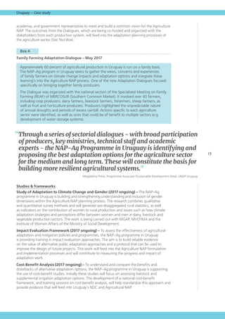 13
Uruguay – Case study
academia, and government representative to meet and build a common vision for the Agriculture
NAP. The outcomes from the Dialogues, which are being co-hosted and organized with the
stakeholders from each production system, will feed into the adaptation planning processes of
the agriculture sector (See Text Box).
  Box 4 
Family Farming Adaptation Dialogue – May 2017
Approximately 60 percent of agricultural production in Uruguay is run on a family basis.
The NAP–Ag program in Uruguay seeks to gather the views, concerns and experiences
of family farmers on climate change impacts and adaptation options and integrate these
learning’s into the Agriculture NAP process. One of the nine Adaptation Dialogues focused
specifically on bringing together family producers.
The Dialogue was organized with the national section of the Specialized Meeting on Family
Farming (REAF) of MERCOSUR (Southern Common Market). It involved over 40 farmers,
including crop producers, dairy farmers, livestock farmers, fishermen, sheep farmers, as
well as fruit and horticulture producers. Producers highlighted the unpredictable nature
of annual droughts and periods of excess rainfall. Actions specific to each agriculture
sector were identified, as well as ones that could be of benefit to multiple sectors (e.g.
development of water storage systems).
Studies  frameworks
Study of Adaptation to Climate Change and Gender (2017 ongoing) – The NAP–Ag
programme in Uruguay is building and strengthening understanding and inclusion of gender
dimensions within the Agriculture NAP planning process. The research combines qualitative
and quantitative survey methods and will generate sex-disaggregated rural statistics, as well
as indicators on the contribution of women to rural production and issues such as how climate
adaptation strategies and perceptions differ between women and men in dairy, livestock and
vegetable production sectors. The work is being carried out with MGAP, MVOTMA and the
Institute of Women Affairs of the Ministry of Social Development.
Impact Evaluation Framework (2017 ongoing) – To assess the effectiveness of agricultural
adaptation and mitigation policies and programmes, the NAP–Ag programme in Uruguay
is providing training in impact evaluation approaches. The aim is to build reliable evidence
on the value of alternative public adaptation approaches and a protocol that can be used to
improve the design of future projects. This work will feed into the Agriculture NAP formulation
and implementation processes and will contribute to measuring the progress and impact of
adaptation work.
Cost-Benefit Analysis (2017 ongoing) – To understand and compare the benefits and
drawbacks of alternative adaptation options, the NAP–Ag programme in Uruguay is supporting
the use of cost-benefit studies. Initially these studies will focus on assessing livestock and
supplemental irrigation adaptation options. The development of a national cost-benefit
framework, and training sessions on cost-benefit analysis, will help standardize this approach and
provide evidence that will feed into Uruguay’s NDC and Agricultural NAP.
“Through a series of sectorial dialogues - with broad participation
of producers, key ministries, technical staff and academic
experts - the NAP–Ag Programme in Uruguay is identifying and
proposing the best adaptation options for the agriculture sector
for the medium and long term. These will constitute the basis for
building more resilient agricultural systems.”
Magdalena Preve, Programme Associate (Sustainable Development Area), UNDP Uruguay
 
