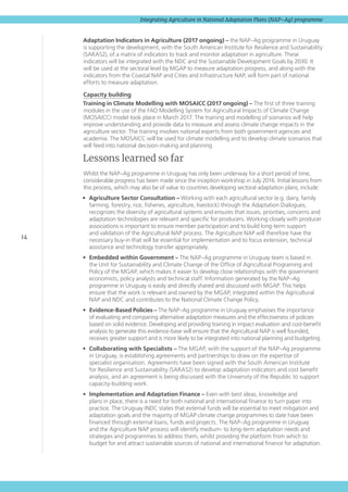 14
Integrating Agriculture in National Adaptation Plans (NAP–Ag) programme
Adaptation Indicators in Agriculture (2017 ongoing) – the NAP–Ag programme in Uruguay
is supporting the development, with the South American Institute for Resilience and Sustainability
(SARAS2), of a matrix of indicators to track and monitor adaptation in agriculture. These
indicators will be integrated with the NDC and the Sustainable Development Goals by 2030. It
will be used at the sectoral level by MGAP to measure adaptation progress, and along with the
indicators from the Coastal NAP and Cities and Infrastructure NAP, will form part of national
efforts to measure adaptation.
Capacity building
Training in Climate Modelling with MOSAICC (2017 ongoing) – The first of three training
modules in the use of the FAO Modelling System for Agricultural Impacts of Climate Change
(MOSAICC) model took place in March 2017. The training and modelling of scenarios will help
improve understanding and provide data to measure and assess climate change impacts in the
agriculture sector. The training involves national experts from both government agencies and
academia. The MOSAICC will be used for climate modelling and to develop climate scenarios that
will feed into national decision-making and planning.
Lessons learned so far
Whilst the NAP–Ag programme in Uruguay has only been underway for a short period of time,
considerable progress has been made since the inception workshop in July 2016. Initial lessons from
this process, which may also be of value to countries developing sectoral adaptation plans, include:
•	 Agriculture Sector Consultation – Working with each agricultural sector (e.g. dairy, family
farming, forestry, rice, fisheries, agriculture, livestock) through the Adaptation Dialogues,
recognizes the diversity of agricultural systems and ensures that issues, priorities, concerns and
adaptation technologies are relevant and specific for producers. Working closely with producer
associations is important to ensure member participation and to build long-term support
and validation of the Agricultural NAP process. The Agriculture NAP will therefore have the
necessary buy-in that will be essential for implementation and to focus extension, technical
assistance and technology transfer appropriately.
•	 Embedded within Government – The NAP–Ag programme in Uruguay team is based in
the Unit for Sustainability and Climate Change of the Office of Agricultural Programing and
Policy of the MGAP, which makes it easier to develop close relationships with the government
economists, policy analysts and technical staff. Information generated by the NAP–Ag
programme in Uruguay is easily and directly shared and discussed with MGAP. This helps
ensure that the work is relevant and owned by the MGAP, integrated within the Agricultural
NAP and NDC and contributes to the National Climate Change Policy.
•	 Evidence-Based Policies – The NAP–Ag programme in Uruguay emphasises the importance
of evaluating and comparing alternative adaptation measures and the effectiveness of policies
based on solid evidence. Developing and providing training in impact evaluation and cost-benefit
analysis to generate this evidence-base will ensure that the Agricultural NAP is well founded,
receives greater support and is more likely to be integrated into national planning and budgeting.
•	 Collaborating with Specialists – The MGAP, with the support of the NAP–Ag programme
in Uruguay, is establishing agreements and partnerships to draw on the expertise of
specialist organisation. Agreements have been signed with the South American Institute
for Resilience and Sustainability (SARAS2) to develop adaptation indicators and cost benefit
analysis, and an agreement is being discussed with the University of the Republic to support
capacity-building work.
•	 Implementation and Adaptation Finance – Even with best ideas, knowledge and
plans in place, there is a need for both national and international finance to turn paper into
practice. The Uruguay INDC states that external funds will be essential to meet mitigation and
adaptation goals and the majority of MGAP climate change programmes to date have been
financed through external loans, funds and projects. The NAP–Ag programme in Uruguay
and the Agriculture NAP process will identify medium- to long-term adaptation needs and
strategies and programmes to address them, whilst providing the platform from which to
budget for and attract sustainable sources of national and international finance for adaptation.
 