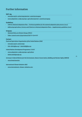 15
Further information
NAP–Ag:
•  www.fao.org/in-action/naps/partner-countries/uruguay
•  www.adaptation-undp.org/naps-agriculture/partner-countries/uruguay
Guidelines:
•  UNFCCC National Adaptation Plan – Technical guidelines for the national adaptation plan process (2012)
•  Addressing Agriculture, Forestry and Fisheries in National Adaptation Plans – Supplementary guidelines (2017)
Uruguay:
•  National Policy on Climate Change (PNCC)
•  Video: Launch event of Agricultural NAP (in Spanish)
Contact:
Food and Agriculture Organization of the United Nations (FAO)
•  www.fao.org/in-action/naps
•  FAO-NAPs@fao.org | Julia.Wolf@fao.org
United Nations Development Programme (UNDP)
•  www.adaptation-undp.org/naps-agriculture
•  Rohini.Kohli@undp.org
Germany’s Federal Ministry for the Environment, Nature Conservation, Building and Nuclear Safety (BMUB)
•  www.bmub.bund.de
International Climate Initiative (IKI)
•  www.international-climate-initiative.com
 