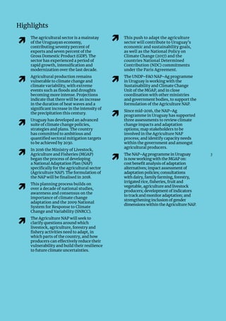 3
Highlights
�
The agricultural sector is a mainstay
of the Uruguayan economy,
contributing seventy percent of
exports and seven percent of the
Gross Domestic Product (GDP). The
sector has experienced a period of
rapid growth, intensification and
modernization over the last decade.
�
Agricultural production remains
vulnerable to climate change and
climate variability, with extreme
events such as floods and droughts
becoming more intense. Projections
indicate that there will be an increase
in the duration of heat waves and a
significant increase in the intensity of
the precipitation this century.
�
Uruguay has developed an advanced
suite of climate change policies,
strategies and plans. The country
has committed to ambitious and
quantified sectoral mitigation targets
to be achieved by 2030.
�
In 2016 the Ministry of Livestock,
Agriculture and Fisheries (MGAP)
began the process of developing
a National Adaptation Plan (NAP)
specifically for the agricultural sector
(Agriculture NAP). The formulation of
the NAP will be finalised in 2018.
�
This planning process builds on
over a decade of national studies,
awareness and consensus on the
importance of climate change
adaptation and the 2009 National
System for Response to Climate
Change and Variability (SNRCC).
�
The Agriculture NAP will seek to
clarify questions around which
livestock, agriculture, forestry and
fishery activities need to adapt, in
which parts of the country, and how
producers can effectively reduce their
vulnerability and build their resilience
to future climate uncertainties.
� This push to adapt the agriculture
sector will contribute to Uruguay’s
economic and sustainability goals,
as well as the National Policy on
Climate Change (2017) and the
countries National Determined
Contribution (NDC) commitments
under the Paris Agreement.
�
The UNDP–FAO NAP–Ag programme
in Uruguay is working with the
Sustainability and Climate Change
Unit of the MGAP, and in close
coordination with other ministries
and government bodies, to support the
formulation of the Agriculture NAP.
�
Since mid-2016, the NAP–Ag
programme in Uruguay has supported
three assessments to review climate
change impacts and adaptation
options; map stakeholders to be
involved in the Agriculture NAP
process; and identify capacity needs
within the government and amongst
agricultural producers.
�
The NAP–Ag programme in Uruguay
is now working with the MGAP on:
cost benefit analysis of adaptation
alternatives; impact assessment of
adaptation policies; consultations
with dairy, family farming, forestry,
irrigated rice, fisheries, fruit and
vegetable, agriculture and livestock
producers; development of indicators
to track and monitor adaptation; and
strengthening inclusion of gender
dimensions within the Agriculture NAP.
 