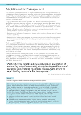 5
Uruguay – Case study
Adaptation and the Paris Agreement
The 2015 Paris Agreement recognizes the urgent need for adaptation in our global response to
climate change. Most of the Intended Nationally Determined Contributions (INDCs), submitted to
the UNFCCC prior to the Paris Agreement, and the Nationally Determined Contributions (NDCs)
submitted following the entry into force of the Agreement, include countries adaptation goals,
priorities, actions and needs.
Uruguay submitted its INDC on 29 September 2015. It emphasizes both mitigation and
adaptation actions, and quantifies ambitious sectoral mitigation targets to be achieved by 2030.
The INDC emphasizes the critical need for adaptation in the food and agriculture sector, as well
as the progress made through existing adaptation actions in the agriculture sectors, such as the:
•	 Design and implementation of adaptation measures in cattle production, including water
sources, feed and rangeland management measures;
•	 Development of soil use and management plans to reduce erosion and preservation of organic
matter in croplands;
•	 Development of research and data collection programmes; strengthening of weather, climate
and water services; development of information systems, climate services and monitoring
programmes.
The Uruguay INDC (2015) also defines a wide variety of adaptation actions to be achieved by
2030, including the “development and implementation of national, regional and sector-specific
participatory climate change and variability adaptation plans, and incorporation of monitoring
and reporting systems on adaptation and loss and damage”. The INDC specifically calls for the
design of sector-specific NAPs, with medium and long-term strategies and programmes, in key
sectors such as agriculture.
Following the ratification and entry into force of the Paris Agreement on 4 November 2016,
Uruguay opted to submit a revised Nationally Determined Contributions (NDCs) that builds on
the INDC submitted in 2015. The participatory process to finalise the NDC is currently underway
and is expected to be completed by the 23rd session of the UNFCCC Conference of the Parties
(COP 23) in November 2017.
  Box 2 
Climate change and the Sustainable Development Goals (SDG)	
Climate change has major implications for each of the 17 Sustainable Development Goals
(SDGs). National Adaptation Plans (NAPs) have an important role to play in achieving the
SDGs and 2030 Agenda for Sustainable Development. In the agricultural, livestock and
forestry sectors, adaptation can contribute to sustainable food production systems as well
as the development of resilient agricultural practices, and ultimately to SDG Goal 2 to
achieve Zero Hunger. The SDG Goal 13 on climate change, explicitly highlights adaptation
as a key mechanism to combat climate change and its impacts, with targets to:
•	 Strengthen resilience and adaptive capacity to climate-related hazards and natural
disasters.
•	 Integrate climate change measures into national policies, strategies and planning.
•	 Improve education, awareness-raising and human and institutional capacity on climate
change mitigation, adaptation, impact reduction and early warning.
“ Parties hereby establish the global goal on adaptation of
enhancing adaptive capacity, strengthening resilience and
reducing vulnerability to climate change, with a view to
contributing to sustainable development. ”
(UNFCCC (2015) Article 7 of the Paris Agreement)
 