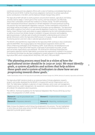 9
Uruguay – Case study
coordinate existing and new adaption efforts with a view to finalizing a consolidated Agriculture
NAP by the end of 2018. It will be the primary adaptation mechanism to achieve agricultural
sector contributions in the NDC and the National Climate Change Policy (2017).
The Agriculture NAP will seek to clarify questions around which livestock, agriculture and fishery
activities need to adapt, in which parts of the country, and how producers can effectively
reduce their vulnerability and build their resilience to climate change. The NAP will develop
both institutional and producer capacities on climate adaptation and assist producers putting
into practice the most appropriate adaptation measures. Further investigation and transfer of
technology will be encouraged, as will monitoring of progress during adaptation. The Agriculture
NAP will be a platform from which to seek external adaptation finance (e.g. Global Environment
Facility, Green Climate Fund), particularly to support adaptation by the most vulnerable producers,
as well as to ensure that climate change is included in Uruguay’s economic and budgetary
planning processes. It will also seek to build and strengthen understanding and inclusion of
gender dimensions within the Agriculture NAP process in Uruguay, through studying and
monitoring women and men’s roles in selected agricultural sectors.
The MGAP is the lead Ministry responsible for the Agriculture NAP, working in close coordination
with the MVOTMA, the Uruguay Agency for International Cooperation (AUCI) and the
Office of Planning and Budget of the Presidency (OPP). To be effective, the development and
implementation of Agriculture NAP requires a high level of participation by public, private
and civil society organizations and individuals. The 2016 launch workshop emphasized this
participatory approach and the Table below summarizes key organizations involved in this process.
A monitoring committee has also been established to review progress in the development of the
Agriculture NAP, which includes MGAP, MVOTMA, OPP, AUCI, FAO and UNDP.
The Agriculture NAP intends to build on an extensive body of climate adaptation research,
projects and studies developed by the MGAP in Uruguay with partner Organizations such as
FAO. The Table below highlights a selection of major initiatives, which cover soil management,
irrigation practices, water management, risk assessment, national information systems etc. which
all underpin the adaptation planning process.
The UNFCCC Technical Guidelines for the National Adaptation Plan Process (2012) lay out four
steps in the preparation of a NAP, namely:
Element A – Lay the groundwork and
address gaps
Element C – Implementation strategies
Element B – Preparatory elements Element D – Reporting, monitoring and
reviewing
Table 4 shows the degree to which Kenya has progressed in this process. The text highlighted
in red or blue are those areas where the NAP–Ag programme has already provided (red) or is
expected to provide (green) support.
“The planning process must lead to a vision of how the
agricultural sector should be in 2030 or 2050. We must identify
goals, a system of policies and actions that help achieve
those goals and a system of indicators to show how we are
progressing towards those goals.”
Walter Oyhantcabal, Director of the Agricultural Sustainability and Climate Change Unit, OPYPA, Ministry of Livestock, Agriculture and Fisheries
 