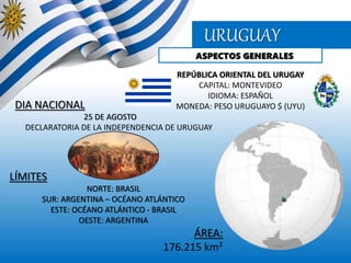 URUGUAY
ASPECTOS GENERALES
REPÚBLICA ORIENTAL DEL URUGAY
CAPITAL: MONTEVIDEO
IDIOMA: ESPAÑOL
MONEDA: PESO URUGUAYO $ (UYU)DIA NACIONAL
25 DE AGOSTO
DECLARATORIA DE LA INDEPENDENCIA DE URUGUAY
LÍMITES
NORTE: BRASIL
SUR: ARGENTINA – OCÉANO ATLÁNTICO
ESTE: OCÉANO ATLÁNTICO - BRASIL
OESTE: ARGENTINA
ÁREA:
176.215 km²
 