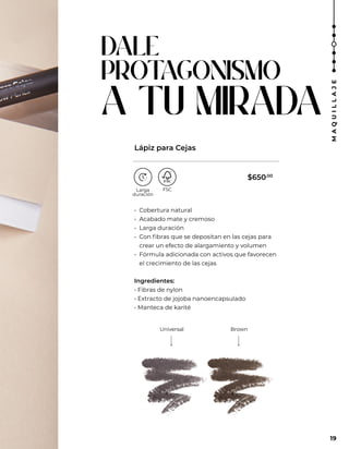 DALE
PROT
AGONISMO
A TU MIRADA
Universal Brown
• Cobertura natural
• Acabado mate y cremoso
• Larga duración
• Con fibras que se depositan en las cejas para
crear un efecto de alargamiento y volumen
• Fórmula adicionada con activos que favorecen
el crecimiento de las cejas
Ingredientes:
• Fibras de nylon
• Extracto de jojoba nanoencapsulado
• Manteca de karité
Lápiz para Cejas
19
19
M
A
Q
U
I
L
L
A
J
E
$650.00
 