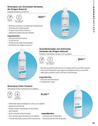 Shampoo Color Protect
Mantiene el tono intenso en tu cabello
• Diseñado para proteger el color y el cabello
después de teñirlo
• Mayor poder reparador en las fibras
del cabello
• Brillo intenso y flexibilidad
• Con activos que fortalecen el cabello,
manteniéndolo suave y fácil de peinar
Ingredientes
• Extracto de melocotón
• Extracto de semilla de girasol
Acondicionador con Extractos
Herbales de Origen Natural
Cabello manejable, suave y sin quiebre
• Brinda acondicionamiento y cuidado diario a la fibra capilar
• Fórmula hidratante que aporta vitalidad, brillo y suavidad
• Ideal para cabello sano, teñido o maltratado
Ingredientes
• Extracto de Omniplus
• Proteína de trigo
Shampoo con Extractos Herbales
de Origen Natural
Cabello sedoso y brillante
• Brinda suavidad, vitalidad de hidratación
• Hidratación balanceada
• Proporciona brillo intenso
• Ideal para todo tipo de cabello
Ingredientes
• Extracto de Omniplus
• D-pantenol
• Proteína de trigo hidrolizada
• Extractos de origen natural
29
C
A
P
I
L
A
R
$695.00
$695.00
$1,295.00
 