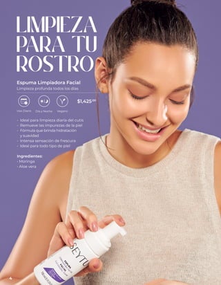 LIMPIEZA
PARA TU
ROSTRO
Espuma Limpiadora Facial
Limpieza profunda todos los días
• Ideal para limpieza diaria del cutis
• Remueve las impurezas de la piel
• Fórmula que brinda hidratación
y suavidad
• Intensa sensación de frescura
• Ideal para todo tipo de piel
Ingredientes:
• Moringa
• Aloe vera
Uso Diario Día y Noche Vegano
$1,425.00
4
 