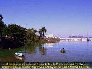 O tango repousa sobre as águas do Rio da Prata, que aqui envolve a
pequena cidade, levando, nos seus acordes, emoção aos corações da gente.
 