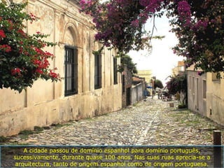 A cidade passou de domínio espanhol para domínio português,
sucessivamente, durante quase 100 anos. Nas suas ruas aprecia-se a
 arquitectura, tanto de origem espanhol como de origem portuguesa.
 