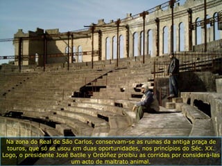 Na zona do Real de São Carlos, conservam-se as ruinas da antiga praça de
  touros, que só se usou em duas oportunidades, nos princípios do Séc. XX.
Logo, o presidente José Batlle y Ordóñez proibiu as corridas por considerá-las
                        um acto de maltrato animal.
 