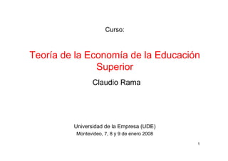 Curso:



Teoría de la Economía de la Educación
               Superior
                 Claudio Rama




         Universidad de la Empresa (UDE)
          Montevideo, 7, 8 y 9 de enero 2008

                                               1
 