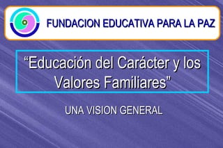 “ Educación del Carácter y los Valores Familiares” FUNDACION EDUCATIVA PARA LA PAZ UNA VISION GENERAL 