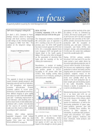 Uruguay
A quarterly bulletin issued by the Debt Management Unit
                                                                                                                                                                                      in focus                                                                                                                                                       April 2012


S&P raises Uruguay's rating to IG                                                                                                                                                    REAL SECTOR                                                                                                                       generation and the inactivity of the state
                                                                                                                                                                                     Economy expanded 5.7% in 2011;                                                                                                    oil refinery. In fact, as estimated by
On April 3, 2012, Standard & Poor's                                                                                                                                                  analysts forecast 4.0% for this year                                                                                              CERES, the level of activity grew 1.3%
Ratings Services raised its long-term                                                                                                                                                                                                                                                                                  in 2011Q4 over 2011 Q3 after seasonal
foreign and local currency sovereign                                                                                                                                                 The Uruguayan economy recorded its                                                                                                adjustment and correction of the GDP.
credit ratings on the Oriental Republic                                                                                                                                              9th consecutive year of expansion in                                                                                              All the activities increased their level of
of Uruguay to 'BBB-' from 'BB+'. The                                                                                                                                                 2011, reaching a rate of 5.7% over the                                                                                            production with the exception of
outlook on the long-term ratings is                                                                                                                                                  previous year. For 2010, GDP growth                                                                                               electricity, gas, and water. Commerce,
stable.                                                                                                                                                                              has been revised upward to 8.9% from                                                                                              restaurants, and hotels (9.9%), and
                                                                                                                                                                                     8.5%. On a seasonally adjusted basis                                                                                              transport, storage, and communications
                   Uruguay Credit Rating Evolution                                                                                                                                   (sar), Uruguay’s GDP real growth rate                                                                                             (12.6%) were the sectors that contributed
                                                                                  S&P
                                                                                                                                                                                     slowed down in the fourth quarter,                                                                                                most to the overall result in 2011.
                                                                                                                                                                                     falling 1.9% due to the effect of drought
   AAA
   AA‐

   A
                                                                                                                                                                                     on the generation of electricity from                                                                                             During 2011Q4, primary activities
                                                                                                                                                                                     hydro and the inactivity of the oil                                                                                               increased 1.6% (sar) and 4.2% over the
   BBB+

   BBB‐

   BB                                                                                                                                                                                refinery (for maintenance).                                                                                                       same period a year earlier driven by
   B+
                                                                                                                                                                                                                                                                                                                       increased agricultural production and, to
   B‐

   CCC
                                                                                                                                                                                     Nevertheless, a number of leading                                                                                                 a lesser extent, livestock. In the former,
   CC
                                                                                                                                                                                     indicators confirm that the economy will                                                                                          the increase was explained by a higher
   D
                                                                                                                                                                                     post positive growth in 2012Q1.                                                                                                   production of wheat and barley and the
          abr-94

                   abr-95

                            abr-96

                                     abr-97

                                              abr-98

                                                       abr-99

                                                                abr-00

                                                                         abr-01

                                                                                  abr-02

                                                                                           abr-03

                                                                                                    abr-04

                                                                                                             abr-05

                                                                                                                      abr-06

                                                                                                                               abr-07

                                                                                                                                        abr-08

                                                                                                                                                 abr-09

                                                                                                                                                          abr-10

                                                                                                                                                                   abr-11

                                                                                                                                                                            abr-12




                                                                                                                                                                                     According to the private think tank                                                                                               ongoing works for summer crop harvest
                                                                                                                                                                                     CERES, their leading activity index                                                                                               (soybean, sorghum, maize). In the
Source: Bloomberg                                                                                                                                                                    increased 0.1% in February, posting its                                                                                           livestock industry record milk production
                                                                                                                                                                                     33rd consecutive monthly gain.                                                                                                    levels were partially offset by the
“The upgrade is based on Uruguay's                                                                                                                                                                                                                                                                                     decline in the beef production due to
sound economic growth prospects and                                                                                                                                                                                                      Real GDP                                                                      lower weight gain and declining exports
improving external and fiscal indicators,                                                                                                                                                                                   Seasonally adjusted
                                                                                                                                                                                                                                                                                                                       of live cattle. Meanwhile, forestry
as FDI strengthens and improves                                                                                                                                                                                                                                                                                        showed a decline in production as a
economic       diversification.   Prudent                                                                                                                                                                               (%, qoq)                              2005=100 (RHS)
                                                                                                                                                                                                                                                                                                                       result of a declining demand.
economic policies in recent years,                                                                                                                                                     6%                                                                                                                        150


backed by a broad political consensus,                                                                                                                                                 4%
                                                                                                                                                                                                                                                                                                                 140
                                                                                                                                                                                                                                                                                                                       Manufacturing industry decreased 7.9%
have allowed Uruguay to grow rapidly                                                                                                                                                                                                                                                                             130   on a sar basis and 6.4% on an
and reduce its main credit vulnerabilities”                                                                                                                                            2%
                                                                                                                                                                                                                                                                                                                       interannual basis. This drop was mainly
said S&P. “Continuing improvement in                                                                                                                                                                                                                                                                             120
                                                                                                                                                                                                                                                                                                                       due to the closure of the refinery, which
fiscal indicators, with declining debt as                                                                                                                                              0%
                                                                                                                                                                                                                                                                                                                 110   remained inactive throughout the
well as lower levels of debt dollarization,                                                                                                                                           -2%                                                                                                                              quarter for maintenance, as well as the
combined with a further diversification                                                                                                                                                                                                                                                                          100
                                                                                                                                                                                                                                                                                                                       decreasing production of paper pulp,
of the sources of economic growth,                                                                                                                                                    -4%                                                                                                                        90
                                                                                                                                                                                                                                                                                                                       wood products, garments, yarn and
                                                                                                                                                                                            2005Q4
                                                                                                                                                                                                     2006Q2
                                                                                                                                                                                                              2006Q4
                                                                                                                                                                                                                       2007Q2
                                                                                                                                                                                                                                2007Q4
                                                                                                                                                                                                                                         2008Q2
                                                                                                                                                                                                                                                  2008Q4
                                                                                                                                                                                                                                                           2009Q2
                                                                                                                                                                                                                                                                    2009Q4
                                                                                                                                                                                                                                                                             2010Q2
                                                                                                                                                                                                                                                                                      2010Q4
                                                                                                                                                                                                                                                                                               2011Q2
                                                                                                                                                                                                                                                                                                        2011Q4




could, over time, lead to a higher rating”                                                                                                                                                                                                                                                                             fabric. Excluding these activities, the
according to S&P’s statement.                                                                                                                                                                                                                                                                                          increase in other industries is
                                                                                                                                                                                     Source: Central Bank of Uruguay
                                                                                                                                                                                                                                                                                                                       noteworthy, in particular dairy products,
Likewise, other ratings agencies                                                                                                                                                                                                                                                                                       syrups and concentrates, rice, rubber
upgraded Uruguay's credit ratings                                                                                                                                                    As pointed out by the Central Bank                                                                                                and plastic products, medicines and
and/or perspectives within the first                                                                                                                                                 (CB), the extraordinary decline                                                                                                   basic chemicals, metal products and
quarter (See more on 'RECENT                                                                                                                                                         observed in the level of activity in the                                                                                          motor vehicles.
DEVELOPMENTS' on page 4)                                                                                                                                                             last quarter of 2011 was due to the
                                                                                                                                                                                     impact of the drought on electric power


                                                                                                                                                                                                                                                                                                                                                                1
 