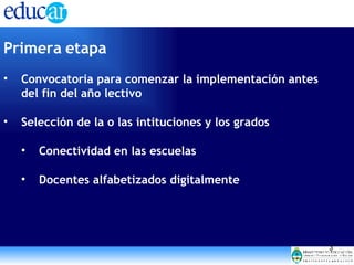 Primera etapa Convocatoria para comenzar la implementación antes del fin del año lectivo Selección de la o las intituciones y los grados Conectividad en las escuelas Docentes alfabetizados digitalmente 