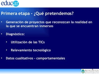 Primera etapa - ¿Qué pretendemos? Generación de proyectos que reconozcan la realidad en la que se encuentran inmersos Diagnóstico: Utilización de las TICs  Relevamiento tecnológico Datos cualitativos - comportamentales 