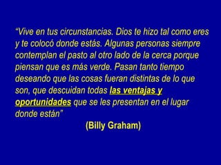 “Vive en tus circunstancias. Dios te hizo tal como eres
y te colocó donde estás. Algunas personas siempre
contemplan el pasto al otro lado de la cerca porque
piensan que es más verde. Pasan tanto tiempo
deseando que las cosas fueran distintas de lo que
son, que descuidan todas las ventajas y
oportunidades que se les presentan en el lugar
donde están”
                    (Billy Graham)
 