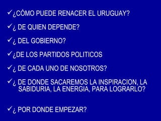 ¿CÓMO PUEDE RENACER EL URUGUAY?
¿ DE QUIEN DEPENDE?
¿ DEL GOBIERNO?
¿DE LOS PARTIDOS POLITICOS
¿ DE CADA UNO DE NOSOTROS?
¿ DE DONDE SACAREMOS LA INSPIRACION, LA
   SABIDURIA, LA ENERGIA, PARA LOGRARLO?

¿ POR DONDE EMPEZAR?
 