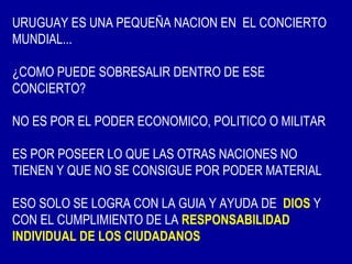 URUGUAY ES UNA PEQUEÑA NACION EN EL CONCIERTO
MUNDIAL...

¿COMO PUEDE SOBRESALIR DENTRO DE ESE
CONCIERTO?

NO ES POR EL PODER ECONOMICO, POLITICO O MILITAR

ES POR POSEER LO QUE LAS OTRAS NACIONES NO
TIENEN Y QUE NO SE CONSIGUE POR PODER MATERIAL

ESO SOLO SE LOGRA CON LA GUIA Y AYUDA DE DIOS Y
CON EL CUMPLIMIENTO DE LA RESPONSABILIDAD
INDIVIDUAL DE LOS CIUDADANOS
 