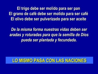 El trigo debe ser molido para ser pan
El grano de café debe ser molido para ser café
 El olivo debe ser pulverizado para ser aceite

 De la misma forma nuestras vidas deben ser
aradas y roturadas para que la semilla de Dios
       pueda ser plantada y fecundada.
                       


  LO MISMO PASA CON LAS NACIONES
 