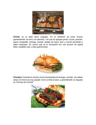 Chivito: es un plato típico uruguayo. Es un sándwich de carne vacuna
(generalmente de lomo a la plancha), a la que se agregan jamón cocido, panceta,
queso mozzarella, lechuga, tomate, rodajas de huevo duro y morrón (pimiento) y
salsa mayonesa. Es común que se lo acompañe con una porción de papas
fritas, ensalada rusa u otras guarniciones.
Choripán: Consiste en chorizo al pan acompañado de lechuga y tomate, con salsas
varias. El mismo es muy popular como comida al paso, y generalmente se degusta
en "Carritos de Comida"
 