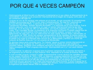 POR QUE 4 VECES CAMPEÓN Históricamente el fútbol ha sido un elemento fundamental en lo que refiere al afianzamiento de la nacionalidad uruguaya y a la proyección internacional de la imagen de Uruguay como país, en los comienzos del siglo XX. Uruguay es uno de los equipos más exitosos en el mundo, ya que conquistó 19 competiciones oficiales reconocidas por la FIFA o por otras Confederaciones. Se trata de 2 ediciones de la Copa Mundial deFUTBOL, 2 ediciones de los Juegos Olímpicos, 1 Copa de Oro de Campeones Mundiales, también llamada Mundialito, y 14 ediciones de la Copa América. Fue la primera selección, junto a la Argentina, en jugar un partido internacional fuera de las Islas Británicas, el 16 de mayo de 1901 en Montevideo, con triunfo argentino por 3 a 2. En aquel cotejo, Fran Chevallier Boutell, el presidente de la Argentina Asociación Football League hizo de juez de línea. Un antecedente indica que habría otro partido anterior, aunque no con las selecciones de cada país, sino con selecciones de cada capital, Buenos Aires y Montevideo, el 15 de agosto de 1889, donde dos equipos representativos de las capitales de ambos países se enfrentaron en conmemoración de los 70 años de la reina Victoria de Inglaterra. Supuestamente el partido tuvo lugar en el llamado New Ground de La Blanqueada y terminó con triunfo del conjunto de Buenos Aires por 3 a 0 al conjunto de Montevideo. Su gloriosa marca sería conocida como  "La Celeste" desde  su primer victoria internacional en Montevideo el 15 de agosto de 1910 por 3 a 1 en el primer partido en el que empleó su camiseta celeste, adoptada como emblema nacional en reconocimiento al triunfo que poco antes había conseguido el  River uruguayo ante el por  Alumniporteño por 2 a 1 con esos mismos colores. Posteriormente, la selección uruguaya sería la primera campeona del continente derrotando a los argentinos en la final de La copa América 1916, disputada en la ciudad de Buenos Aires. A nivel mundial Uruguay comenzó a brillar tempranamente cuando alcanzó las medallas doradas en los Juegos Olímpicos de 1924 y 1928. La Selección uruguaya deslumbró en Europa con sus presentaciones olímpicas y se ganó la admiración y el respeto del universo deportivo, colocando al fútbol sudamericano en el más alto plano de consideración en una época en que dicho continente era aún ignorado en el mapa internacional del fútbol.Durante 76 años Uruguay fue el único país sudamericano en ocupar el máximo sitial olímpico, honor actualmente compartido con la Argentina que desde Atenas 2006 es medalla de oro. 