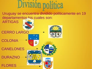 Uruguay se encuentra dividido políticamente en 19
departamentos los cuales son:
ARTIGAS
CERRO LARGO
COLONIA
CANELONES
DURAZNO
FLORES