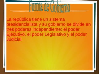 La república tiene un sistema
presidencialista y su gobierno se divide en
tres poderes independiente: el poder
Ejecutivo, el poder Legislativo y el poder
Judicial.