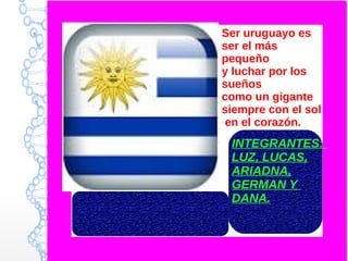 Ser uruguayo es
ser el más
pequeño
y luchar por los
sueños
como un gigante
siempre con el sol
en el corazón.
INTEGRANTES:
LUZ, LUCAS,
ARIADNA,
GERMAN Y
DANA.