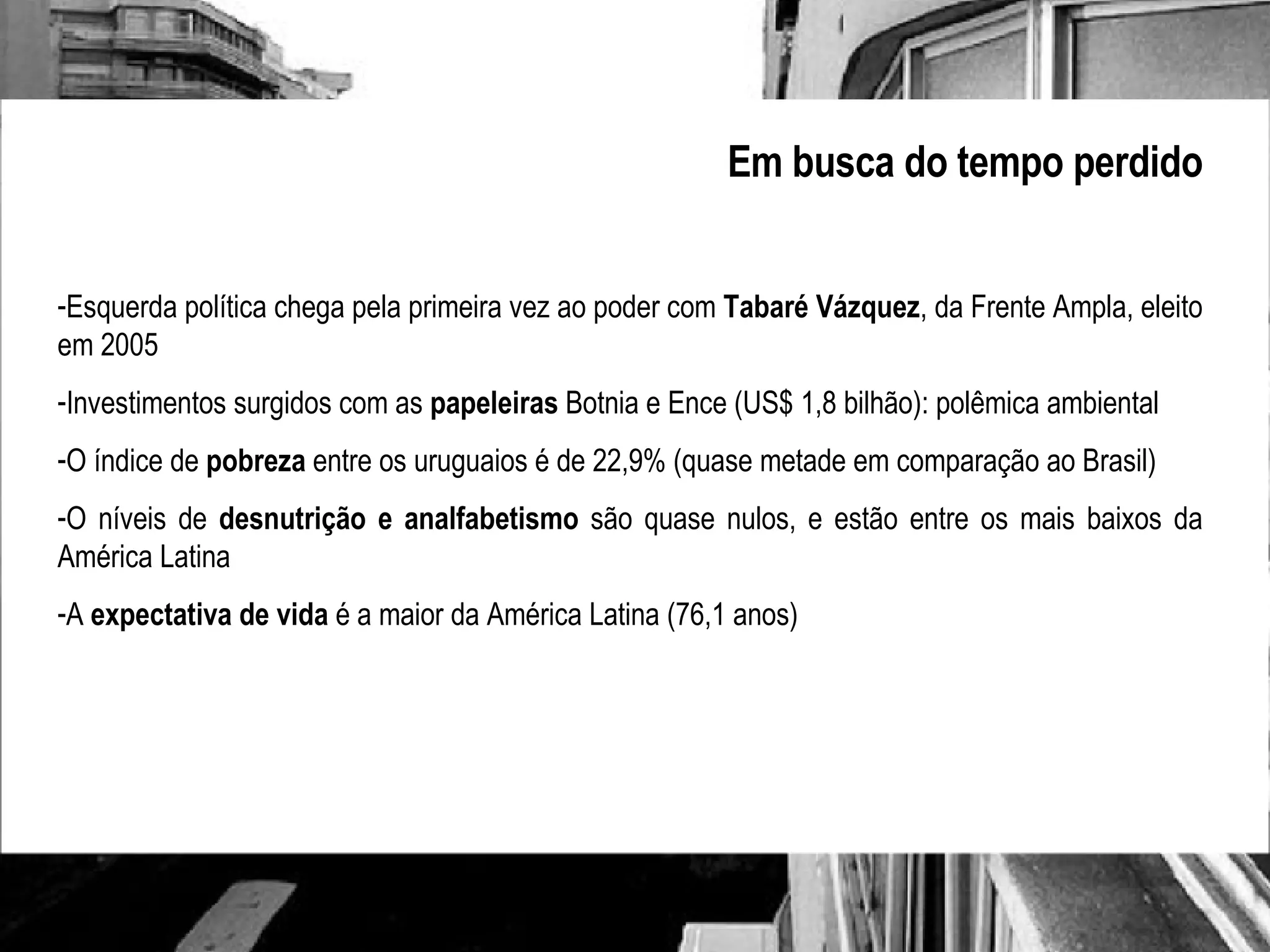 Em busca do tempo perdido Esquerda política chega pela primeira vez ao poder com  Tabaré Vázquez , da Frente Ampla, eleito em 2005 Investimentos surgidos com as  papeleiras  Botnia e Ence (US$ 1,8 bilhão): polêmica ambiental O índice de  pobreza  entre os uruguaios é de 22,9% (quase metade em comparação ao Brasil) O níveis de  desnutrição e analfabetismo  são quase nulos, e estão entre os mais baixos da América Latina A  expectativa de vida  é a maior da América Latina (76,1 anos) 