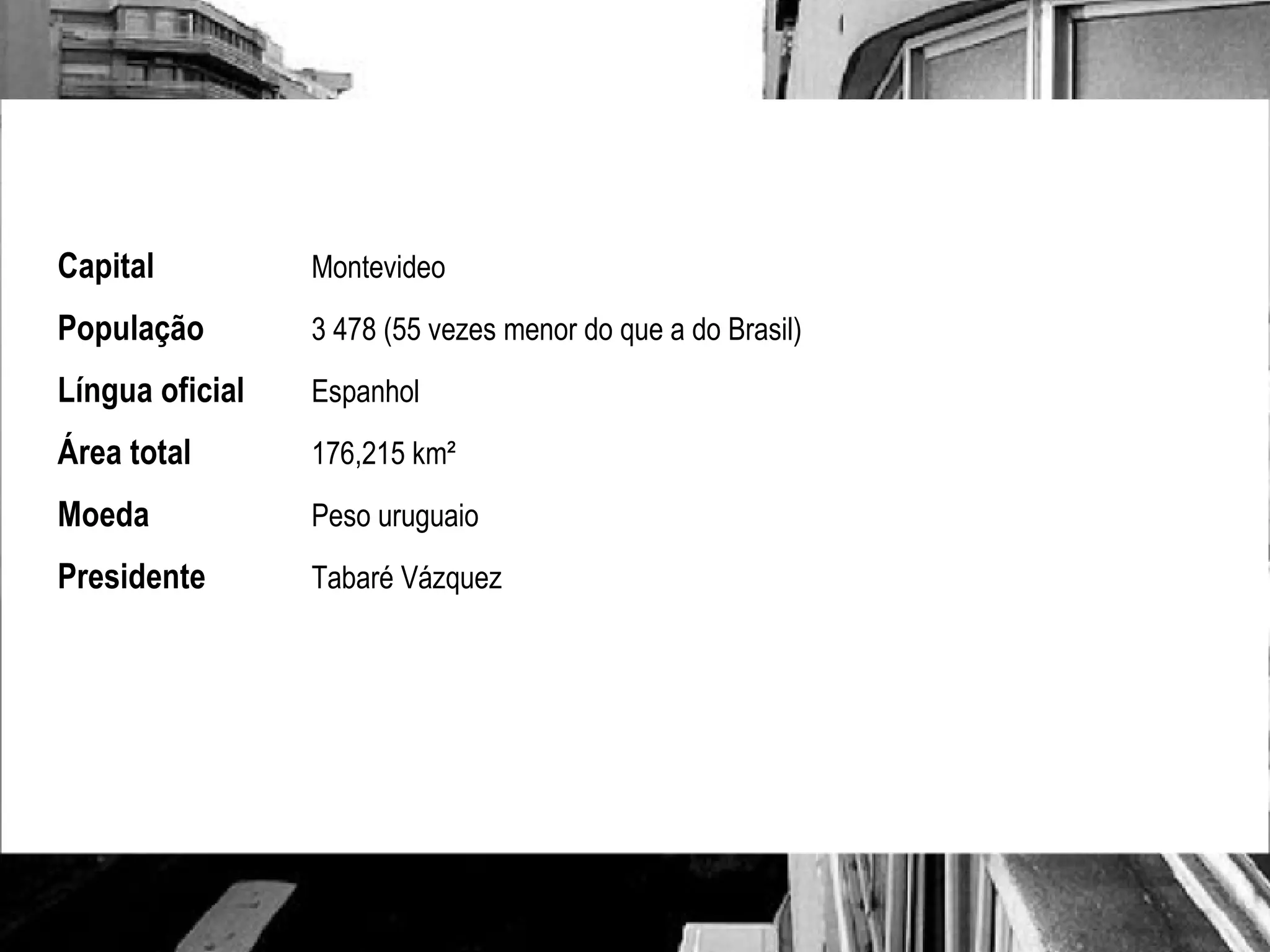 Capital Montevideo População 3 478 (55 vezes menor do que a do Brasil) Língua oficial Espanhol Área total 176,215 km²  Moeda Peso uruguaio Presidente Tabaré Vázquez 