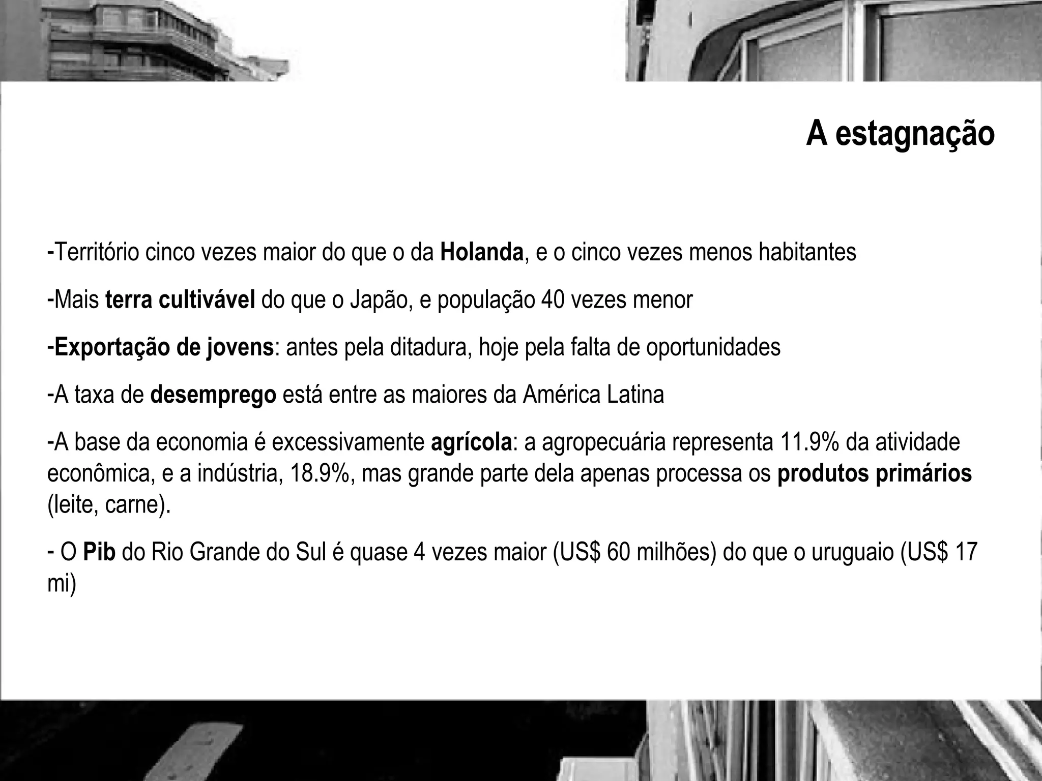 A estagnação Território cinco vezes maior do que o da  Holanda , e o cinco vezes menos habitantes Mais  terra cultivável  do que o Japão, e população 40 vezes menor Exportação de jovens : antes pela ditadura, hoje pela falta de oportunidades A taxa de  desemprego  está entre as maiores da América Latina A base da economia é excessivamente  agrícola : a agropecuária representa 11.9% da atividade econômica, e a indústria, 18.9%, mas grande parte dela apenas processa os  produtos primários  (leite, carne). O  Pib  do Rio Grande do Sul é quase 4 vezes maior (US$ 60 milhões) do que o uruguaio (US$ 17 mi) 