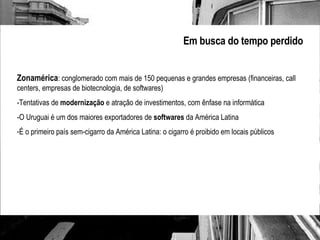 Em busca do tempo perdido Zonamérica : conglomerado com mais de 150 pequenas e grandes empresas (financeiras, call centers, empresas de biotecnologia, de softwares)  -Tentativas de  modernização  e atração de investimentos, com ênfase na informática -O Uruguai é um dos maiores exportadores de  softwares  da América Latina É o primeiro país sem-cigarro da América Latina: o cigarro é proibido em locais públicos 