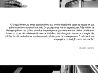 “ O Uruguai leva muito tempo estacionado na sua própria decadência, desde as épocas em que sabíamos estar na vanguarda de tudo. Os protagonistas viraram espectadores. Três milhões de ideólogos políticos, e a política em mãos dos politiqueiros que converteram os direitos cidadãos em favores do poder; três milhões de técnicos de futebol e o futebol uruguaio vivendo de nostalgia; três milhões de críticos de cinema, e o cinema nacional não passa de uma esperança. O país que é vive em perpétua contradição com o país que foi.” Eduardo Galeano 