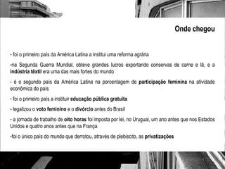 Onde chegou foi o primeiro país da América Latina a institui uma reforma agrária na Segunda Guerra Mundial, obteve grandes lucros exportando conservas de carne e lã, e a  indústria têxtil  era uma das mais fortes do mundo é o segundo país da América Latina na porcentagem de  participação feminina  na atividade econômica do país foi o primeiro país a instituir  educação pública gratuita legalizou o  voto feminino  e o  divórcio  antes do Brasil a jornada de trabalho de  oito horas  foi imposta por lei, no Uruguai, um ano antes que nos Estados Unidos e quatro anos antes que na França foi o único país do mundo que derrotou, através de plebiscito, as  privatizações 