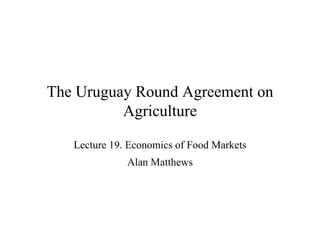 The Uruguay Round Agreement on Agriculture Lecture 19. Economics of Food Markets Alan Matthews 