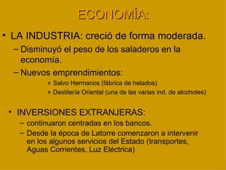 ECONOMÍA:
• LA INDUSTRIA: creció de forma moderada.
  – Disminuyó el peso de los saladeros en la
    economía.
  – Nuevos emprendimientos:
          » Salvo Hermanos (fábrica de helados)
          » Destilería Oriental (una de las varias ind. de alcoholes)


 • INVERSIONES EXTRANJERAS:
   – continuaron centradas en los bancos.
   – Desde la época de Latorre comenzaron a intervenir
     en los algunos servicios del Estado (transportes,
     Aguas Corrientes, Luz Eléctrica)
 