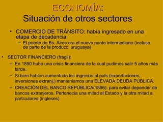 ECONOMÍA:
                  ECONOMÍA
           Situación de otros sectores
    • COMERCIO DE TRÁNSITO: había ingresado en una
      etapa de decadencia
        – El puerto de Bs. Aires era el nuevo punto intermediario (incluso
          de parte de la producc. uruguaya)

•   SECTOR FINANCIERO (frágil):
     – En 1890 hubo una crisis financiera de la cual pudimos salir 5 años más
       tarde.
     – Si bien habían aumentado los ingresos al país (exportaciones,
       inversiones extranj.) manteníamos una ELEVADA DEUDA PÚBLICA.
     – CREACIÓN DEL BANCO REPÚBLICA(1896): para evitar depender de
       bancos extranjeros. Pertenecía una mitad al Estado y la otra mitad a
       particulares (ingleses)
 