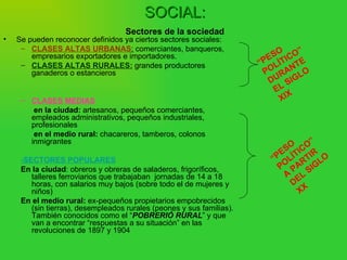 SOCIAL:
                                    Sectores de la sociedad
•   Se pueden reconocer definidos ya ciertos sectores sociales:
     – CLASES ALTAS URBANAS: comerciantes, banqueros,
        empresarios exportadores e importadores.                         E SO ICO”
     – CLASES ALTAS RURALES: grandes productores                       “P LÍT TE
        ganaderos o estancieros                                         PO RAN LO
                                                                         DU SIG
                                                                            EL
     – CLASES MEDIAS                                                         XIX
        en la ciudad: artesanos, pequeños comerciantes,
       empleados administrativos, pequeños industriales,
       profesionales
        en el medio rural: chacareros, tamberos, colonos
       inmigrantes
                                                                               O CO”
                                                                            E S Í TI I R
     -SECTORES POPULARES                                                  “P L RT LO
     En la ciudad: obreros y obreras de saladeros, frigoríficos,            PO PA SIG
        talleres ferroviarios que trabajaban jornadas de 14 a 18              A EL
        horas, con salarios muy bajos (sobre todo el de mujeres y               D
        niños)                                                                     XX
     En el medio rural: ex-pequeños propietarios empobrecidos
        (sin tierras), desempleados rurales (peones y sus familias).
        También conocidos como el “POBRERIÓ RURAL” y que
        van a encontrar “respuestas a su situación” en las
        revoluciones de 1897 y 1904
 