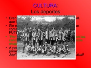 CULTURA:
                CULTURA
               Los deportes
• Eran “cosa de gringos (extranjeros)”, al igual
  que la agricultura.
• Sin embargo hubieron algunos deportes que
  comenzaron a “nacionalizarse” como el
  FÚTBOL.
• “Por 1886 ya unos ingleses locos jugaban en las
  canchas de Punta Carretas. Pronto otros locos
  uruguayos los imitaban”
• A partir de entonces se conformaran los
  primeros equipos: Albión, Peñarol, London,
  Júpiter, Arroyo Seco, Club Nacional de Football
 