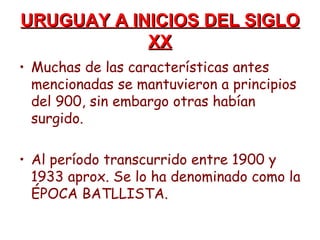 URUGUAY A INICIOS DEL SIGLO
            XX
• Muchas de las características antes
  mencionadas se mantuvieron a principios
  del 900, sin embargo otras habían
  surgido.

• Al período transcurrido entre 1900 y
  1933 aprox. Se lo ha denominado como la
  ÉPOCA BATLLISTA.
 