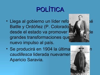 POLÍTICA
• Llega al gobierno un líder reformista: José
  Batlle y Ordóñez (P. Colorado), quién
  desde el estado va promover una serie de
  grandes transformaciones que darán un
  nuevo impulso al país.
• Se producirá en 1904 la última revolución
  caudillesca liderada nuevamente por
  Aparicio Saravia.
 