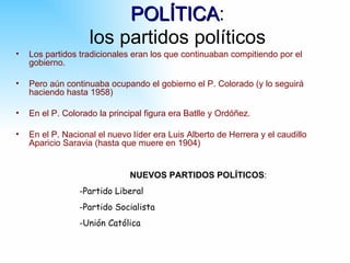 POLÍTICA:
                         POLÍTICA
                    los partidos políticos
•   Los partidos tradicionales eran los que continuaban compitiendo por el
    gobierno.

•   Pero aún continuaba ocupando el gobierno el P. Colorado (y lo seguirá
    haciendo hasta 1958)

•   En el P. Colorado la principal figura era Batlle y Ordóñez.

•   En el P. Nacional el nuevo líder era Luis Alberto de Herrera y el caudillo
    Aparicio Saravia (hasta que muere en 1904)


                              NUEVOS PARTIDOS POLÍTICOS:
                 -Partido Liberal
                 -Partido Socialista
                 -Unión Católica
 