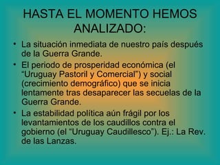 HASTA EL MOMENTO HEMOS
         ANALIZADO:
• La situación inmediata de nuestro país después
  de la Guerra Grande.
• El periodo de prosperidad económica (el
  “Uruguay Pastoril y Comercial”) y social
  (crecimiento demográfico) que se inicia
  lentamente tras desaparecer las secuelas de la
  Guerra Grande.
• La estabilidad política aún frágil por los
  levantamientos de los caudillos contra el
  gobierno (el “Uruguay Caudillesco”). Ej.: La Rev.
  de las Lanzas.
 