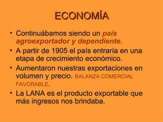 ECONOMÍA
• Continuábamos siendo un país
  agroexportador y dependiente.
• A partir de 1905 el país entraría en una
  etapa de crecimiento económico.
• Aumentaron nuestras exportaciones en
  volumen y precio. BALANZA COMERCIAL
  FAVORABLE.
• La LANA es el producto exportable que
  más ingresos nos brindaba.
 