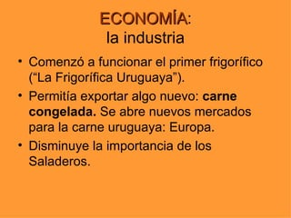 ECONOMÍA:
              ECONOMÍA
               la industria
• Comenzó a funcionar el primer frigorífico
  (“La Frigorífica Uruguaya”).
• Permitía exportar algo nuevo: carne
  congelada. Se abre nuevos mercados
  para la carne uruguaya: Europa.
• Disminuye la importancia de los
  Saladeros.
 