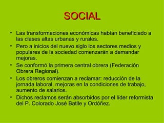 SOCIAL
• Las transformaciones económicas habían beneficiado a
  las clases altas urbanas y rurales.
• Pero a inicios del nuevo siglo los sectores medios y
  populares de la sociedad comenzarán a demandar
  mejoras.
• Se conformó la primera central obrera (Federación
  Obrera Regional).
• Los obreros comienzan a reclamar: reducción de la
  jornada laboral, mejoras en la condiciones de trabajo,
  aumento de salarios.
• Dichos reclamos serán absorbidos por el líder reformista
  del P. Colorado José Batlle y Ordóñez.
 